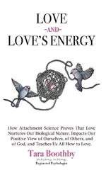 Love and Love's Energy: How Attachment Science Proves That Love Nurtures Our Biological Nature, Impacts Our Positive View of Ourselves, of Others, and of God, and Teaches Us All How to Love.