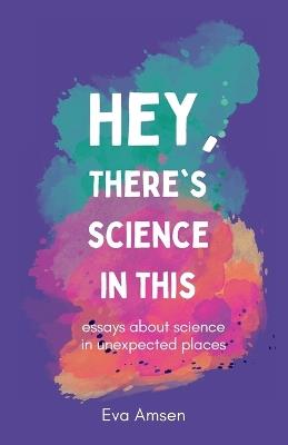 Hey, There's Science In This: Essays about science in unexpected places - Eva Amsen - cover