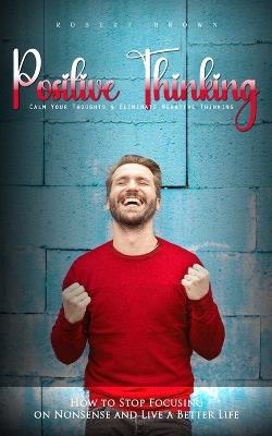 Positive Thinking: Calm Your Thoughts & Eliminate Negative Thinking (How to Stop Focusing on Nonsense and Live a Better Life) - Robert Brown - cover