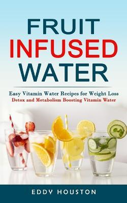 Fruit Infused Water: Easy Vitamin Water Recipes for Weight Loss (Detox and Metabolism Boosting Vitamin Water) - Eddy Houston - cover