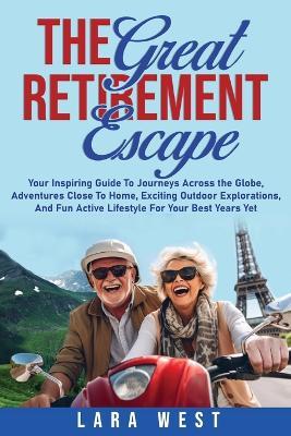 The Great Retirement Escape: Your Guide to Journeys Across the Globe, Adventures Close to Home, Inspiring Outdoor Activities, and Fun Active Lifestyle for Your Best Years Yet - Lara West - cover