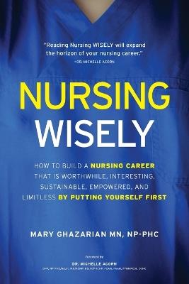 Nursing Wisely: How to Build a Nursing Career that is Worthwhile, Interesting, Sustainable, Empowered, and Limitless by Putting Yourself First - Mary Ghazarian - cover