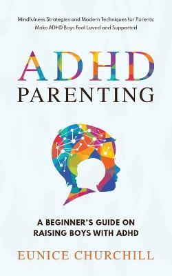 ADHD Parenting A Beginner's Guide on Raising Boys with ADHD: Mindfulness Strategies and Modern Techniques for Parents: Make ADHD Boys Feel Loved and Supported - Eunice Churchill - cover