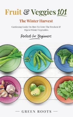 Fruit & Veggies 101 - The Winter Harvest: Gardening Guide on How to Grow the Freshest & Ripest Winter Vegetables (Perfect for Beginners) - Green Roots - cover