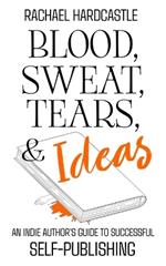 Blood, Sweat, Tears, & Ideas: An Indie Author's Guide to Successful Self-Publishing