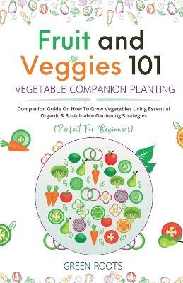 Fruit and Veggies 101 - Vegetable Companion Planting: Companion Guide On How To Grow Vegetables Using Essential, Organic & Sustainable Gardening Strategies - Green Roots - cover