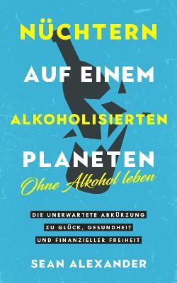 Nuchtern auf einem alkoholisierten Planeten: Ohne Alkohol leben. Die unerwartete Abkurzung zu Gluck, Gesundheit und finanzieller Freiheit - Sean Alexander - cover
