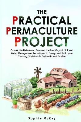 The Practical Permaculture Project: Connect to Nature and Discover the Best Organic Soil and Water Management Techniques to Design and Build your Thriving, Sustainable, Self-sufficient Garden - Sophie McKay - cover