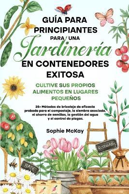 Guia para principiantes sobre jardineria en contenedores: 25+ Metodos de bricolaje de eficacia probada para el compostaje, la siembra asociada, el ahorro de semillas, la gestion del agua y el control de plagas - Sophie McKay - cover