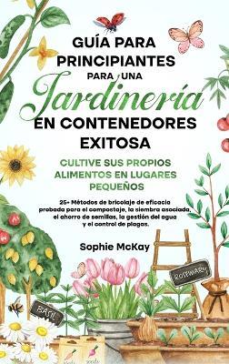 Guia para principiantes sobre jardineria en contenedores: Cultive sus propios alimentos en lugares pequenos  25+ Metodos de bricolaje de eficacia probada para el compostaje, la siembra asociada, el ahorro de semillas, la gestion del agua y el control de plagas. - Sophie McKay - cover