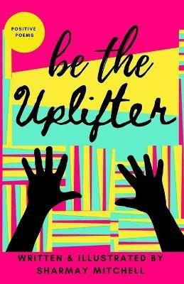be the Uplifter: Positive Poems - Sharmay Mitchell - cover