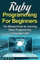 Ruby Programming For Beginners: The Simple Guide to Learning Ruby Programming Language Fast!