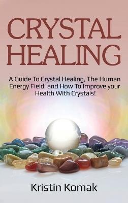 Crystal Healing: A guide to crystal healing, the human energy field, and how to improve your health with crystals! - Kristin Komak - cover
