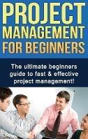 Project Management For Beginners: The ultimate beginners guide to fast & effective project management!