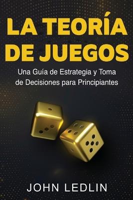La Teoría de Juegos: Una Guía de Estrategia y Toma de Decisiones para Principiantes - John Ledlin - cover