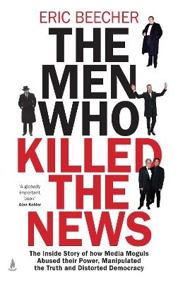The Men Who Killed the News: The inside story of how media moguls abused their power, manipulated the truth and distorted democracy - Eric Beecher - cover