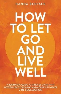 How to Let Go and Live Well: A Beginner's Guide to Mindful Living With Swedish Death Cleaning and Aging With Grace (2-In-1 Collection) - Hanna Bentsen - cover