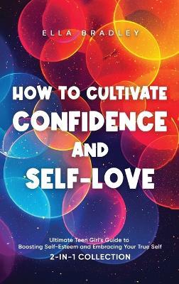How to Cultivate Confidence and Self-Love: Ultimate Teen Girl's Guide to Boosting Self-Esteem and Embracing Your True Self (2-In-1 Collection) - Ella Bradley - cover