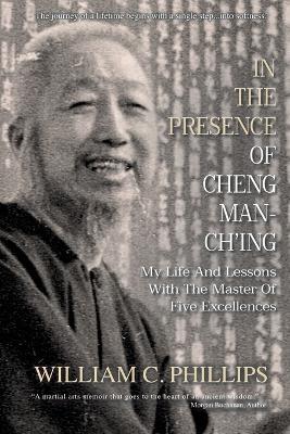 In The Presence Of Cheng Man-Ch'ing: My Life And Lessons With The Master Of Five Excellences - William C Phillips - cover