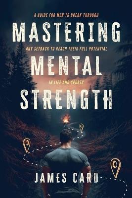 Mastering Mental Strength: A Guide for Men to Break Through Any Setback to Reach Their Full Potential in Life and Sports - James Card - cover