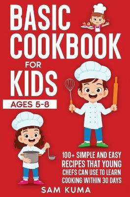 Basic Cookbook for Kids Ages 5-8: 100+ Simple and Easy Recipes that Young Chefs Can Use to Learn Cooking Within 30 Days - Sam Kuma - cover