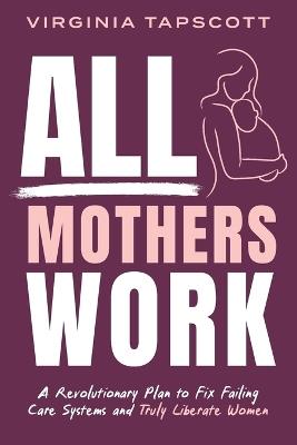 All Mothers Work: A Revolutionary Plan to Fix Failing Care Systems and Truly Liberate Women - Virginia Tapscott - cover