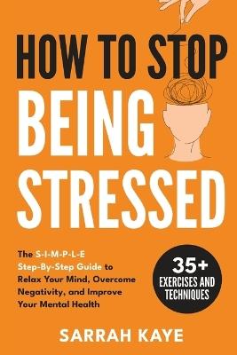 How to Stop Being Stressed: The S-I-M-P-L-E Step-By-Step Guide to Relax Your Mind, Overcome Negativity, and Improve Your Mental Health - Sarrah Kaye - cover