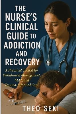 The Nurse's Clinical Guide to Addiction and Recovery: A Practical Toolkit for Withdrawal Management, MAT, and Trauma-Informed Care - Theo Seki - cover