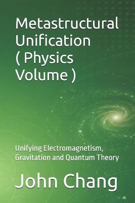 Metastructural Unification ( Physics Volume ): Unifying Electromagnetism, Gravitation and Quantum Theory - John Chang - cover