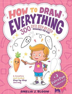 How To Draw Everything: 300 Cute Step-By-Step Drawings For Kids - Amelia J Bloom - cover