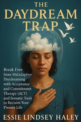 The Daydream Trap: Break Free from Maladaptive Daydreaming with Acceptance and Commitment Therapy (ACT) and Somatic Tools to Reclaim Your Present Life - Essie Lindsey Haley - cover