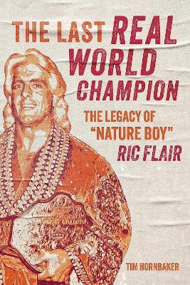 The Last Real World Champion: The Legend of 'Nature Boy' Ric Flair - Tim Hornbaker - cover