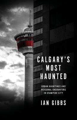 Calgary's Most Haunted: Urban Hauntings and Personal Encounters in Stampede City - Ian Gibbs - cover