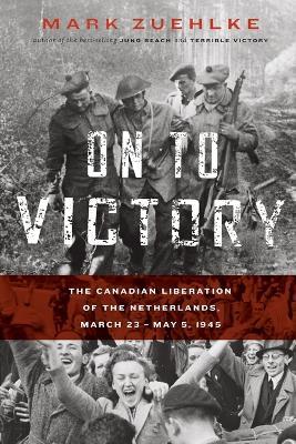 On to Victory: The Canadian Liberation of the Netherlands, March 23-May 5, 1945 - Mark Zuehlke - cover