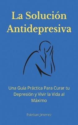 La Solución Antidepresiva: Una Guía Práctica Para Curar tu Depresión y Vivir la Vida al Máximo - Esteban Jiminez - cover