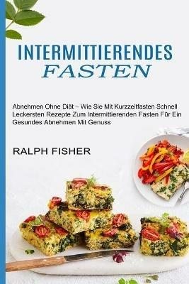 Intermittierendes Fasten: Abnehmen Ohne Diat - Wie Sie Mit Kurzzeitfasten Schnell (Leckersten Rezepte Zum Intermittierenden Fasten Fur Ein Gesundes Abnehmen Mit Genuss) - Ralph Fisher - cover