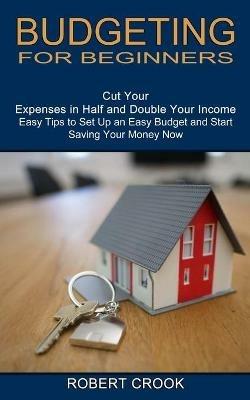 Budgeting for Beginners: Cut Your Expenses in Half and Double Your Income (Easy Tips to Set Up an Easy Budget and Start Saving Your Money Now) - Robert Crook - cover