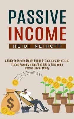 Passive Income: Explore Proven Methods That Help to Bring You a Passive Flow of Money (A Guide to Making Money Online by Facebook Advertising) - Heidi Neihoff - cover