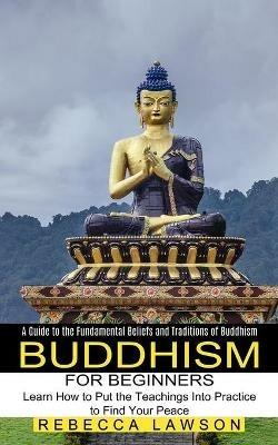 Buddhism for Beginners: Learn How to Put the Teachings Into Practice to Find Your Peace (A Guide to the Fundamental Beliefs and Traditions of Buddhism) - Rebecca Lawson - cover