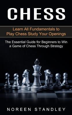 Chess: Learn All Fundamentals to Play Chess Study Your Openings (The Essential Guide for Beginners to Win a Game of Chess Through Strategy) - Noreen Standley - cover