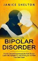 Bipolar Disorder: How to Live an Empowered Life With Bipolar (Learn the Symptoms and Strategies on How You Can Cope) - Janice Shelton - cover