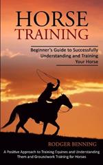 Horse Training: Beginner's Guide to Successfully Understanding and Training Your Horse (A Positive Approach to Training Equines and Understanding Them and Groundwork Training for Horses)