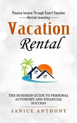 Vacation Rental: Passive Income Through Smart Vacation Rentals Investing (The Business Guide to Personal Autonomy and Financial Success) - Janice Anthony - cover