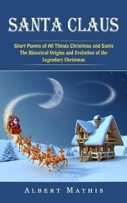 Santa Claus: Short Poems of All Things Christmas and Santa (The Historical Origins and Evolution of the Legendary Christmas) - Albert Mathis - cover