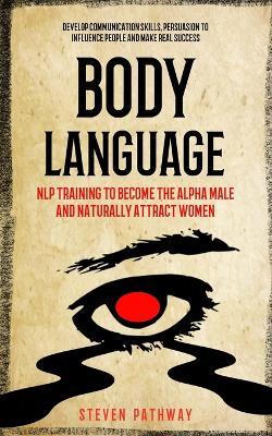 Body Language: NLP Training to Become the Alpha Male And Naturally Attract Women (Develop Communication Skills, Persuasion To Influence People And Make real Success) - Steven Pathway - cover