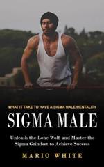Sigma Male: What It Take to Have a Sigma Male Mentality (Unleash the Lone Wolf and Master the Sigma Grindset to Achieve Success)