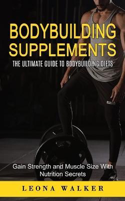 Bodybuilding Supplements: The Ultimate Guide to Bodybuilding Diets (Gain Strength and Muscle Size With Nutrition Secrets): The Ultimate Guide to Bodybuilding Diets (Gain Strength and Muscle Size With Nutrition Secrets) - Leona Walker - cover
