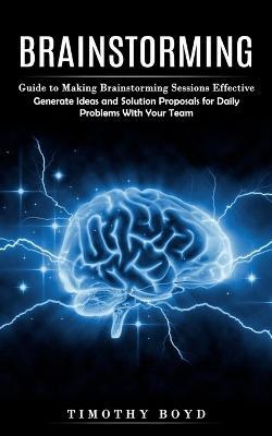 Brainstorming: Guide to Making Brainstorming Sessions Effective (Generate Ideas and Solution Proposals for Daily Problems With Your Team) - Timothy Boyd - cover