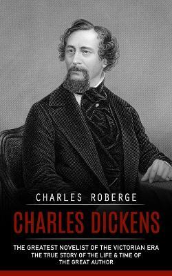Charles Dickens: The Greatest Novelist of the Victorian Era (The True Story of the Life & Time of the Great Author) - Charles Roberge - cover