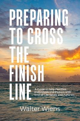 Preparing to Cross the Finish Line: A Guide to Help Families, Individuals and Pastors with End-of-Life Issues and Funerals - Walter Wiens - cover